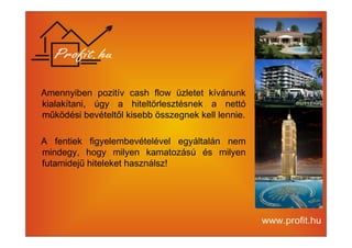 Amennyiben pozitív cash flow üzletet kívánunk 
kialakítani, úgy a hiteltörlesztésnek a nettó 
működési bevételtől kisebb összegnek kell lennie. 
A fentiek figyelembevételével egyáltalán nem 
mindegy, hogy milyen kamatozású és milyen 
futamidejű hiteleket használsz! 
 
