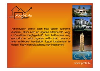 Amennyiben pozitív cash flow üzletet szeretnél 
vásárolni, akkor nem az ingatlan értékbecslő, vagy 
a környéken megfigyelhető árak határozzák meg 
számodra az adott ingatlan reális árát, hanem a 
nettó működési bevételből fogod kiszámítani te 
magad, hogy mennyit adhatsz egy ingatlanért! 
 