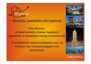 Rövid távú, spekulációs célú ingatlanok 
Piac felmérés: 
Az adott területet, amellyel foglalkozni 
szeretnénk, a részletekbe menőig ismernünk kell. 
A hozzáférhető ingatlanhirdetéseket napi, de 
minimum heti rendszerességgel ki kell 
elemeznünk. 
 