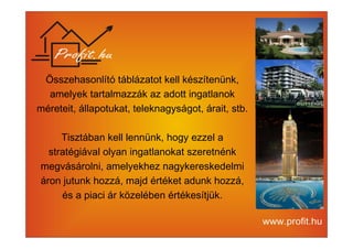 Összehasonlító táblázatot kell készítenünk, 
amelyek tartalmazzák az adott ingatlanok 
méreteit, állapotukat, teleknagyságot, árait, stb. 
Tisztában kell lennünk, hogy ezzel a 
stratégiával olyan ingatlanokat szeretnénk 
megvásárolni, amelyekhez nagykereskedelmi 
áron jutunk hozzá, majd értéket adunk hozzá, 
és a piaci ár közelében értékesítjük. 
 