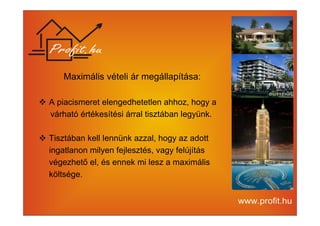 Maximális vételi ár megállapítása: 
 A piacismeret elengedhetetlen ahhoz, hogy a 
várható értékesítési árral tisztában legyünk. 
 Tisztában kell lennünk azzal, hogy az adott 
ingatlanon milyen fejlesztés, vagy felújítás 
végezhető el, és ennek mi lesz a maximális 
költsége. 
 