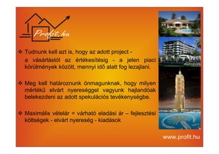 Tudnunk kell azt is, hogy az adott project - 
a vásárlástól az értékesítésig - a jelen piaci 
körülmények között, mennyi idő alatt fog lezajlani. 
 Meg kell határoznunk önmagunknak, hogy milyen 
mértékű elvárt nyereséggel vagyunk hajlandóak 
belekezdeni az adott spekulációs tevékenységbe. 
 Maximális vételár = várható eladási ár – fejlesztési 
költségek - elvárt nyereség - kiadások 
 