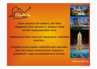 Olyan eladókat kell találnod, akik tőled 
elfogadnak olyan ajánlatot is, amelyet másik 
vevőtől visszautasítottak volna. 
Alkalmaznod kell a nyer/nyer alapelvet az eladókkal 
szemben. 
A legtöbb kezdő ingatlan befektető azért sikertelen, 
mert nem képes eredményesen tárgyalni a 
partnerével, vagyis az eladókkal és a vevőivel. 
 