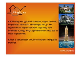 Arról is meg kell győznöd az eladót, vagy a vevődet, 
hogy neked választási lehetőséged van, pl. két 
ingatlan közül fogsz választani, vagy még nem 
döntötted el, hogy melyik ajánlattevőnek adod oda az 
eladó ingatlanodat. 
Ebben a szituációban te tudod irányítani a tárgyalás 
menetét. 
 