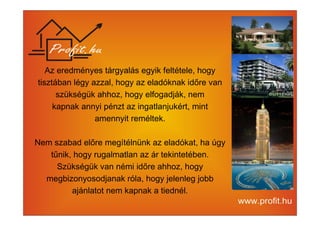 Az eredményes tárgyalás egyik feltétele, hogy 
tisztában légy azzal, hogy az eladóknak időre van 
szükségük ahhoz, hogy elfogadják, nem 
kapnak annyi pénzt az ingatlanjukért, mint 
amennyit reméltek. 
Nem szabad előre megítélnünk az eladókat, ha úgy 
tűnik, hogy rugalmatlan az ár tekintetében. 
Szükségük van némi időre ahhoz, hogy 
megbizonyosodjanak róla, hogy jelenleg jobb 
ajánlatot nem kapnak a tiednél. 
 