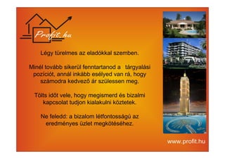 Légy türelmes az eladókkal szemben. 
Minél tovább sikerül fenntartanod a tárgyalási 
pozíciót, annál inkább esélyed van rá, hogy 
számodra kedvező ár szülessen meg. 
Tölts időt vele, hogy megismerd és bizalmi 
kapcsolat tudjon kialakulni köztetek. 
Ne feledd: a bizalom létfontosságú az 
eredményes üzlet megkötéséhez. 
 