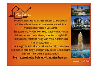 Próbáld meg azt az érzést kelteni az eladóban, 
mintha már túl lenne az eladáson, és szinte a 
markában érezné a vételárat. 
Éreztesd, hogy bármikor kész vagy otthagyni az 
üzletet, ha nem kapod meg a neked megfelelő 
feltételeket, valamint hogy van más ingatlan(ok) 
is a tarsolyodban. 
Ha a legjobb árat akarod, akkor bármikor késznek 
kell lenned arra hogy otthagyj egy vételi lehetőséget, 
ami nem illik bele a stratégiádba! 
Nem szerethetsz bele egyik NNNeeemmm ssszzzeeerrreeettthhheeetttssszzz bbbeeellleee eeegggyyyiiikkk iiiinnnnggggaaaattttllllaaaannnnbbbbaaaa sssseeeemmmm!!!! 
 