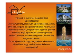 Törekedj a nyer/nyer megközelítésű 
üzletkötésekre! 
A nyer/nyer tárgyalás olyan üzleti koncepció, amely 
arról szól, hogy te és a partnered (akár vevőről, akár 
eladóról is van szó), megismeritek egymás igényeit 
és céljait, majd olyan közös üzleti megoldást 
találtok, amellyel mindkét fél egyetért, és nem érzi 
magát vesztesnek. 
Ez nem jelenti azt, hogy meg kellene alkudnunk az 
elveinkben, vagy módosítanunk kellene a 
stratégiánkat! 
 