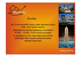 Élő példa: 
Kb. 9 évvel ezelőtt írásos vételi ajánlatot adtam 
több, nem építési telekre. 
Akkoriban az építési telekárak a környéken 
10,000 - 15,000.- Ft/m2 körül mozogtak. 
A stratégia az volt, hogy több kedvezőtlen 
adottságú telek összevonásával építési 
telkeket létesítsek. 
 