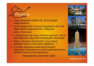 Vételi ajánlatokat küldtem kb. 50 db ingatlan 
tulajdonosának. 
 Az 50 ajánlat közül, hosszas tárgyalások után 9 db 
telket sikerült megvásárolnom, átlagosan 
4,200.- Ft/m2 áron. 
 A tulajdonosok egy része rendkívül agresszív volt az 
első találkozás vagy telefonbeszélgetés alkalmával. 
 Sokan még azt is sérelmezték, hogy hogyan 
juthattam hozzá a személyes adataikhoz…? 
 A további tárgyalások által sikerült bizalmi 
kapcsolatot kialakítanom a leendő partnereimmel és 
rendkívül kedvező árat kialkudnom. 
Megvalósult a nyer/nyer üzlet! 
 