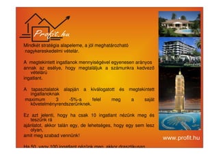 Mindkét stratégia alapeleme, a jól meghatározható 
nagykereskedelmi vételár. 
A megtekintett ingatlanok mennyiségével egyenesen arányos 
annak az esélye, hogy megtaláljuk a számunkra kedvez 
vételárú 
ingatlant. 
A tapasztalatok alapján a kiválogatott és megtekintett 
ingatlanoknak 
maximum 3 -5%-a felel meg a saját 
követelményrendszerünknek. 
Ez azt jelenti, hogy ha csak 10 ingatlant nézünk meg és 
teszünk rá 
ajánlatot, akkor talán egy, de lehetséges, hogy egy sem lesz 
olyan, 
amit meg szabad vennünk! 
Ha 50, vagy 100 ingatlant nézünk meg, akkor drasztikusan 
 