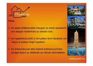 Példa: 
 Az eladó értékbecslést lobogtat az eladó épületéről, 
ami alapján kialakította az eladási árat. 
 Az ingatlanközvetítő a környéken lévő házakkal veti 
össze a szóban forgó ingatlant. 
 Az önkormányzat által kiadott értékbizonyítvány 
szolgál alapul az eladónak az irányár tekintetében. 
 