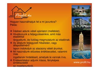 Hogyan használhatjuk fel a mi javunkra? 
Példa: 
 Írásban adunk vételi ajánlatot (melléklet). 
 Hivatkozunk a feljegyzéseinkre, amit más 
eladókkal 
tárgyaltunk, és futólag megmutatunk az eladónak. 
 Az általunk feljegyzett hibalistán, vagy 
állapotfelmér 
lapon indokoljuk az alacsony vételi árunkat. 
 Mi használunk elzetes értékbecslést, valamint 
más 
ingatlanok hirdetéseit, amelyek le vannak írva. 
 Értékesítéskor adjunk írásos, fényképes 
emlékeztett 
az ingatlanunkról. 
 
