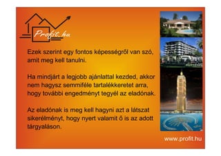 Ezek szerint egy fontos képességről van szó, 
amit meg kell tanulni. 
Ha mindjárt a legjobb ajánlattal kezded, akkor 
nem hagysz semmiféle tartalékkeretet arra, 
hogy további engedményt tegyél az eladónak. 
Az eladónak is meg kell hagyni azt a látszat 
sikerélményt, hogy nyert valamit ő is az adott 
tárgyaláson. 
 