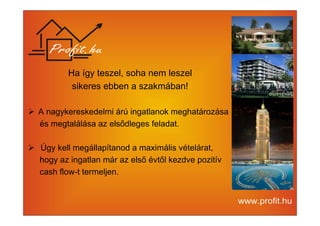Ha így teszel, soha nem leszel 
sikeres ebben a szakmában! 
 A nagykereskedelmi árú ingatlanok meghatározása 
és megtalálása az elsődleges feladat. 
 Úgy kell megállapítanod a maximális vételárat, 
hogy az ingatlan már az első évtől kezdve pozitív 
cash flow-t termeljen. 
 