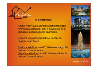 MMMMiiii aaaa ccccaaaasssshhhh fffflllloooowwww???? 
A havi, vagy éves szinten keletkezett nettó 
nyereség/veszteség, ami a bevételek és a 
kiadások különbségéből származik. 
Eszerint megkülönböztetünk pozitív és 
negatív cash flow-t. 
Pozitív cash flow: a nettó árbevétel nagyobb, 
mint az összes kiadás 
Negatív cash flow: a nettó árbevétel kisebb, 
mint az összes kiadás 
 