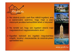 Ne vásárolj pozitív cash flow nélküli ingatlant, arra 
a szerencsére számítva, hogy majd a piaci 
viszonyok javulása kedvezőbbé teheti a helyzetet! 
 Ne reméld azt, hogy sok ingatlant sikerül majd 
megvásárolnod nagykereskedelmi áron! 
 Egyetlen kedvező árú ingatlan megvásárlása 
mögött, tucatnyi visszautasítás és eredménytelen 
ajánlattétel lesz. 
 