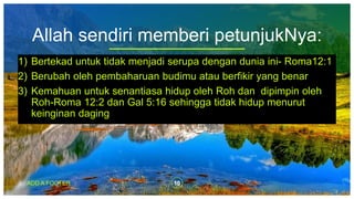 Allah sendiri memberi petunjukNya:
1) Bertekad untuk tidak menjadi serupa dengan dunia ini- Roma12:1
2) Berubah oleh pembaharuan budimu atau berfikir yang benar
3) Kemahuan untuk senantiasa hidup oleh Roh dan dipimpin oleh
Roh-Roma 12:2 dan Gal 5:16 sehingga tidak hidup menurut
keinginan daging
ADD A FOOTER 10
 