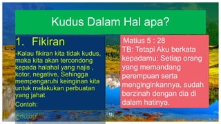 13ADD A FOOTER
1. Fikiran
-Kalau fikiran kita tidak kudus,
maka kita akan tercondong
kepada halahal yang najis ,
kotor, negative, Sehingga
mempengaruhi keinginan kita
untuk melakukan perbuatan
yang jahat
Contoh:
Kudus Dalam Hal apa?
Matius 5 : 28
TB: Tetapi Aku berkata
kepadamu: Setiap orang
yang memandang
perempuan serta
menginginkannya, sudah
berzinah dengan dia di
dalam hatinya.
 