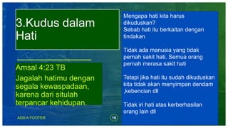 16ADD A FOOTER
Amsal 4:23 TB
Jagalah hatimu dengan
segala kewaspadaan,
karena dari situlah
terpancar kehidupan.
3.Kudus dalam
Hati
Mengapa hati kita harus
dikuduskan?
Sebab hati itu berkaitan dengan
tindakan
Tidak ada manusia yang tidak
pernah sakit hati. Semua orang
pernah merasa sakit hati
Tetapi jika hati itu sudah dikuduskan
kita tidak akan menyimpan dendam
,kebencian dll
Tidak iri hati atas kerberhasilan
orang lain dll
 