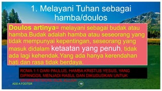 1. Melayani Tuhan sebagai
hamba/doulos
19ADD A FOOTER
Doulos artinya= melayani sebagai budak atau
hamba.Budak adalah hamba atau seseorang yang
tidak mempunyai kepentingan, seseorang yang
masuk didalam ketaatan yang penuh, tidak
ada lagi kehendak.Yang ada hanya kerendahan
hati dan rasa tidak berdaya.
ROMA 1:1 DARI PAULUS, HAMBA KRISTUS YESUS, YANG
DIPANGGIL MENJADI RASUL DAN DIKUDUSKAN UNTUK
MEMBERITAKAN INJIL ALLAH.
 