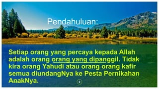 Pendahuluan:
2Mat 22:3-14
Setiap orang yang percaya kepada Allah
adalah orang orang yang dipanggil. Tidak
kira orang Yahudi atau orang orang kafir
semua diundangNya ke Pesta Pernikahan
AnakNya.
 