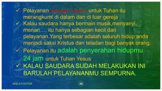 20ADD A FOOTER
 Pelayanan sebagai hamba untuk Tuhan itu
merangkumi di dalam dan di luar gereja .
 Kalau saudara hanya bermain musik,menyanyi,
menari…. itu hanya sebagian kecil dari
pelayanan.Yang terbesar adalah seluruh hidup anda
menjadi saksi Kristus dan teladan bagi banyak orang.
 Pelayanan itu adalah penyerahan hidupmu
24 jam untuk Tuhan Yesus
 KALAU SAUDARA SUDAH MELAKUKAN INI
BARULAH PELAYANANMU SEMPURNA.
 