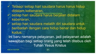 21ADD A FOOTER
 Tetaapi setiap hari saudara harus harus hidup
didalam kebenaran,
 setiap hari saudara harus berjalan didalam
kebenaran,
 setiap hari saudara melatih diri saudara untuk
beribadah dengan cara hidup benar dan hidup
kudus.
Ini baru namanya pelayanan. jadi pelayanan adalah
kewajiban bagi setiap orang yang telah ditebus oleh
Tuhan Yesus Kristus
 