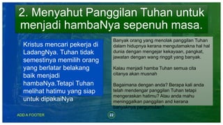 22ADD A FOOTER
2. Menyahut Panggilan Tuhan untuk
menjadi hambaNya sepenuh masa.
Kristus mencari pekerja di
LadangNya. Tuhan tidak
semestinya memilih orang
yang berlatar belakang
baik menjadi
hambaNya.Tetapi Tuhan
melihat hatimu yang siap
untuk dipakaiNya
Banyak orang yang menolak panggilan Tuhan
dalam hidupnya kerana mengutamakna hal hal
dunia dengan mengejar kekayaan, pangkat,
jawatan dengan wang ringgit yang banyak.
Kalau menjadi hamba Tuhan semua cita
citanya akan musnah
Bagaimana dengan anda? Berapa kali anda
telah mendengar panggilan Tuhan tetapi
mengeraskan hatimu? Atau anda mahu
meninggalkan panggilan and kerana
banyaknya pergumulan?
 