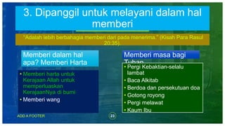 23ADD A FOOTER
Memberi dalam hal
apa? Memberi Harta
“Adalah lebih berbahagia memberi dari pada menerima.” (Kisah Para Rasul
20:35).
Memberi masa bagi
Tuhan
• Memberi harta untuk
Kerajaan Allah untuk
memperluaskan
KerajaanNya di bumi
• Memberi wang
• Pergi Kebaktian-selalu
lambat
• Baca Alkitab
• Berdoa dan persekutuan doa
• Gotong royong
• Pergi melawat
• Kaum Ibu
3. Dipanggil untuk melayani dalam hal
memberi
 