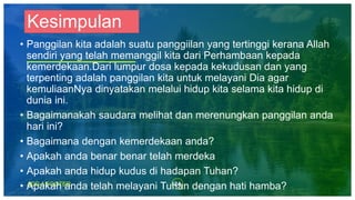 24ADD A FOOTER
Kesimpulan
• Panggilan kita adalah suatu panggiilan yang tertinggi kerana Allah
sendiri yang telah memanggil kita dari Perhambaan kepada
kemerdekaan.Dari lumpur dosa kepada kekudusan dan yang
terpenting adalah panggilan kita untuk melayani Dia agar
kemuliaanNya dinyatakan melalui hidup kita selama kita hidup di
dunia ini.
• Bagaimanakah saudara melihat dan merenungkan panggilan anda
hari ini?
• Bagaimana dengan kemerdekaan anda?
• Apakah anda benar benar telah merdeka
• Apakah anda hidup kudus di hadapan Tuhan?
• Apakah anda telah melayani Tuhan dengan hati hamba?
 