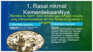 1. Rasai nikmat
KemerdekaanNyaMerdeka itu beerti tidak terbelenggu dengan sesuatu
yang memperbudakkan diri kita.Terkandung dalam 2
pengertian:
1.Merdeka secara
hukumTanggal 31 bulan 8 1957 Negara Malaysia
merdeka dari pemerintahan British
2.Merdeka secara
NyataNamun pertanyaannya adalah
apakah Malaysia itu merasai
nikmat kemerdekaan yang
dirindukan itu?Bagaimana
dengan sector Ikonomi,Hak
asasi manusia, kebebasan
beragama dll?
ADD A FOOTER 4
 