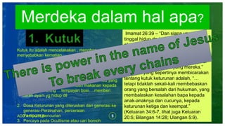 5ADD A FOOTER
Merdeka dalam hal apa?
Kutuk itu adalah mencelakakan , menghancurkan dan
menyebabkan kematian
Ada bebrapa penyebab yang mendatangkan kutuk
1. Kutukan Keturunan-Dosa nenek moyang yang
menyembah kepada setan.
- Contoh orang menyembah kepada setan. Ibu yang
menyembah setan dan memberi makanan kepada
setan-bers kuning …tempayan busi….memberi
darah ayam yg hidup dll
2. Dosa Keturunan yang diteruskan dari generasi ke
generasi-Perzinahan, perceraian
Penipuan,pencurian
3. Percaya pada Ocultisme atau cari bomoh
Imamat 26:39 – “Dan siapa yang masih
tinggal hidup dari antaramu, mereka
akan hancur lebur dalam hukumannya di
negeri-negeri musuh mereka, dan
karena kesalahan nenek moyang
mereka juga, mereka akan hancur lebur
sama seperti nenek moyang mereka.”
Ayat lain yang sepertinya membicarakan
tentang kutuk keturunan adalah, “…
tetapi tidaklah sekali-kali membebaskan
orang yang bersalah dari hukuman, yang
membalaskan kesalahan bapa kepada
anak-anaknya dan cucunya, kepada
keturunan ketiga dan keempat.”
(Keluaran 34:6-7, lihat juga Keluaran
20:5; Bilangan 14:28; Ulangan 5:9).
 