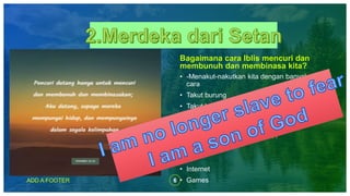 6ADD A FOOTER
Bagaimana cara Iblis mencuri dan
membunuh dan membinasa kita?
• -Menakut-nakutkan kita dengan banyak
cara
• Takut burung
• Takut bunyi binatang dan melihat binatang
• Rusa ,kijang, burung helang, burung hantu
dll
• Masa modern cara setan????
• -Dadah
• Hp
• Internet
• Games
 