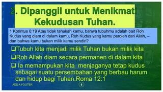 ADD A FOOTER 8
Tubuh kita menjadi milik Tuhan bukan milik kita
Roh Allah diam secara permanen di dalam kita
 Ia memampukan kita menjaganya tetap kudus
sebagai suatu persembahan yang berbau harum
dan hidup bagi Tuhan.Roma 12:1
1 Korintus 6:19 Atau tidak tahukah kamu, bahwa tubuhmu adalah bait Roh
Kudus yang diam di dalam kamu, Roh Kudus yang kamu peroleh dari Allah, –
dan bahwa kamu bukan milik kamu sendiri?
 