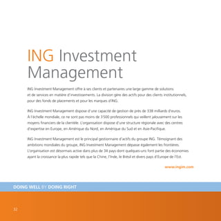 ING Investment
     Management
     ING Investment Management offre à ses clients et partenaires une large gamme de solutions
     et de services en matière d’investissements. La division gère des actifs pour des clients institutionnels,
     pour des fonds de placements et pour les marques d’ING.

     ING Investment Management dispose d’une capacité de gestion de près de 338 milliards d’euros.
     À l’échelle mondiale, ce ne sont pas moins de 3 500 professionnels qui veillent jalousement sur les
     moyens financiers de la clientèle. L’organisation dispose d’une structure régionale avec des centres
     d’expertise en Europe, en Amérique du Nord, en Amérique du Sud et en Asie-Pacifique.

     ING Investment Management est le principal gestionnaire d’actifs du groupe ING. Témoignant des
     ambitions mondiales du groupe, ING Investment Management dépasse également les frontières.
     L’organisation est désormais active dans plus de 34 pays dont quelques-uns font partie des économies
     ayant la croissance la plus rapide tels que la Chine, l’Inde, le Brésil et divers pays d’Europe de l’Est.

                                                                                                  www.ingim.com




DOING WELL BY DOING RIGHT



32
 