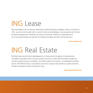 ING Lease
ING Lease Belgium est une des plus importantes sociétés de leasing en Belgique. Depuis sa création en
1961, sous le nom de Locabel, elle n’a cessé d’innover et de développer une vaste gamme de formules
de leasing d’équipements industriels, de voitures, de véhicules utilitaires ou d’équipements IT.
Un de ses produits phares est aujourd’hui le leasing immobilier, dont elle a été le précurseur.

                                                                                        www.inglease.be




ING Real Estate
ING Real Estate est actif dans le développement, le financement et la gestion d’investissements
immobiliers de qualité et cela sur les plus grands marchés du monde. ING Real Estate est leader du
marché en gestion de parcs immobiliers. Les chiffres parlent d’eux-mêmes : un portefeuille immobilier
de plus 100 milliards d’euros, une présence active dans 22 pays et des activités sur quatre continents,
l’Europe, l’Amérique du Nord, l’Australie et l’Asie.

                                                                                 www.ingrealestate.com




                                                                                                          33
 