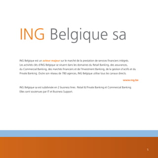 ING Belgique sa
ING Belgique est un acteur majeur sur le marché de la prestation de services financiers intégrés.
Les activités clés d’ING Belgique se situent dans les domaines du Retail Banking, des assurances,
du Commercial Banking, des marchés financiers et de l’Investment Banking, de la gestion d’actifs et du
Private Banking. Outre son réseau de 780 agences, ING Belgique utilise tous les canaux directs.

                                                                                            www.ing.be

ING Belgique sa est subdivisée en 2 business lines : Retail & Private Banking et Commercial Banking.
Elles sont soutenues par IT et Business Support.




                                                                                                         5
 