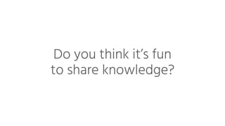Do you think it’s fun
to share knowledge?
 
