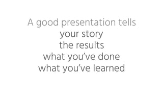 A good presentation tells 
your story
the results
what you’ve done
what you’ve learned
 