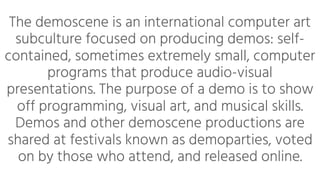 The demoscene is an international computer art
subculture focused on producing demos: self-
contained, sometimes extremely small, computer
programs that produce audio-visual
presentations. The purpose of a demo is to show
off programming, visual art, and musical skills.
Demos and other demoscene productions are
shared at festivals known as demoparties, voted
on by those who attend, and released online.
 