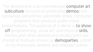 The demoscene is an international computer art
subculture focused on producing demos: self-
contained, sometimes extremely small, computer
programs that produce audio-visual
presentations. The purpose of a demo is to show
off programming, visual art, and musical skills.
Demos and other demoscene productions are
shared at festivals known as demoparties, voted
on by those who attend, and released online.
 