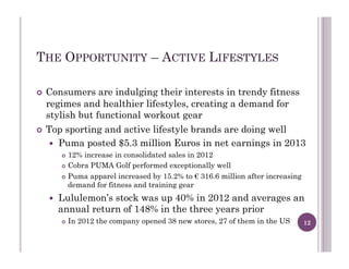 THE OPPORTUNITY – ACTIVE LIFESTYLES
!  Consumers are indulging their interests in trendy fitness
regimes and healthier lifestyles, creating a demand for
stylish but functional workout gear
!  Top sporting and active lifestyle brands are doing well
!  Puma posted $5.3 million Euros in net earnings in 2013
!  12% increase in consolidated sales in 2012
!  Cobra PUMA Golf performed exceptionally well
!  Puma apparel increased by 15.2% to € 316.6 million after increasing
demand for fitness and training gear
!  Lululemon’s stock was up 40% in 2012 and averages an
annual return of 148% in the three years prior
!  In 2012 the company opened 38 new stores, 27 of them in the US 12
 
