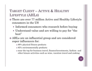 TARGET CLIENT – ACTIVE & HEALTHY
LIFESTYLE (AHLS)
!  There are over 77 million Active and Healthy Lifestyle
consumers in the US
!  Informed consumers who research before buying
!  Understand value and are willing to pay for “the
best”
!  AHLs are an influential group and are considered
super influencers for:
!  88% physical fitness products
!  85% environmentally products
!  near the top for business travel, finance/investments, fashion and
other leisure activities such as wine, vacation travel and cooking
13
 