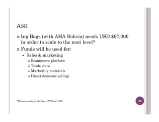 ASK
!  Ing Bags (with AHA Bolivia) needs USD $97,000
in order to scale to the next level*
!  Funds will be used for:
!  Sales & marketing
!  Ecommerce platform
!  Trade show
!  Marketing materials
!  Direct domestic selling
*This accounts for the bag AND knit LOB 22
 