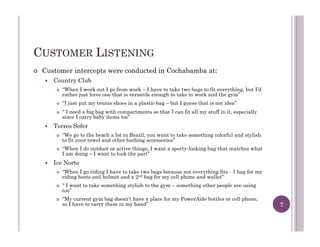 CUSTOMER LISTENING
!  Customer intercepts were conducted in Cochabamba at:
!  Country Club
!  “When I work out I go from work – I have to take two bags to fit everything, but I’d
rather just have one that is versatile enough to take to work and the gym”
!  “I just put my tennis shoes in a plastic bag – but I guess that is not idea”
!  “ I need a big bag with compartments so that I can fit all my stuff in it, especially
since I carry baby items too”
!  Torres Sofer
!  “We go to the beach a lot in Brazil, you want to take something colorful and stylish
to fit your towel and other bathing accessories”
!  “When I do outdoor or active things, I want a sporty-looking bag that matches what
I am doing – I want to look the part”
!  Ice Norte
!  “When I go riding I have to take two bags because not everything fits - 1 bag for my
riding boots and helmet and a 2nd bag for my cell phone and wallet”
!  “ I want to take something stylish to the gym – something other people are using
too”
!  “My current gym bag doesn’t have a place for my PowerAide bottles or cell phone,
so I have to carry them in my hand” 7
 