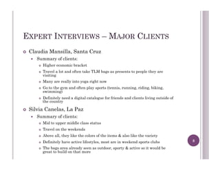 EXPERT INTERVIEWS – MAJOR CLIENTS
!  Claudia Mansilla, Santa Cruz
!  Summary of clients:
!  Higher economic bracket
!  Travel a lot and often take TLM bags as presents to people they are
visiting
!  Many are really into yoga right now
!  Go to the gym and often play sports (tennis, running, riding, biking,
swimming)
!  Definitely need a digital catalogue for friends and clients living outside of
the country
!  Silvia Canelas, La Paz
!  Summary of clients:
!  Mid to upper middle class status
!  Travel on the weekends
!  Above all, they like the colors of the items & also like the variety
!  Definitely have active lifestyles, most are in weekend sports clubs
!  The bags area already seen as outdoor, sporty & active so it would be
great to build on that more
8
 