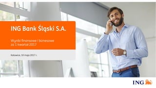 ING Bank Śląski S.A.
Wyniki finansowe i biznesowe
za 1 kwartał 2017
Katowice, 10 maja 2017 r.
 