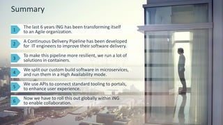 16 © 2015 CA. ALL RIGHTS RESERVED.@CAWORLD #CAWORLD
Summary
 The last 6 years ING has been transforming itself
to an Agile organization.
 A Continuous Delivery Pipeline has been developed
for IT engineers to improve their software delivery.
 Now we have to roll this out globally within ING
to enable collaboration.
 To make this pipeline more resilient, we run a lot of
solutions in containers.
 We split our custom build software in microservices,
and run them in a High Availability mode.
 We use APIs to connect standard tooling to portals,
to enhance user experience.
1
2
3
4
5
6
 