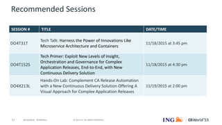 17 © 2015 CA. ALL RIGHTS RESERVED.@CAWORLD #CAWORLD
Recommended Sessions
SESSION # TITLE DATE/TIME
DO4T31T
Tech Talk: Harness the Power of Innovations Like
Microservice Architecture and Containers
11/18/2015 at 3:45 pm
DO4T152S
Tech Primer: Exploit New Levels of Insight,
Orchestration and Governance for Complex
Application Releases, End-to-End, with New
Continuous Delivery Solution
11/18/2015 at 4:30 pm
DO4X213L
Hands-On Lab: Complement CA Release Automation
with a New Continuous Delivery Solution Offering A
Visual Approach for Complex Application Releases
11/19/2015 at 2:00 pm
 